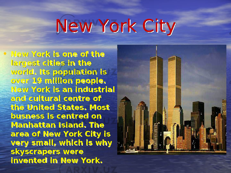 New York CityNew York City • New York is one of the New York is one of the largest cities in the largest cities in the world. Its population is world. Its population is over 19 million people. over 19 million people. New York is an industrial New York is an industrial and cultural centre of and cultural centre of the United States. Most the United States. Most busness is centred on busness is centred on Manhattan Island. The Manhattan Island. The area of New York City is area of New York City is very small, which is why very small, which is why skyscrapers were skyscrapers were invented in New York.invented in New York. 