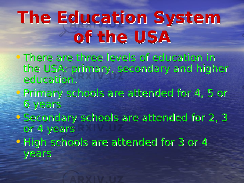 The Education System The Education System of the USAof the USA • There are three levels of education in There are three levels of education in the USA: primary, secondary and higher the USA: primary, secondary and higher education.education. • Primary schools are attended for 4, 5 or Primary schools are attended for 4, 5 or 6 years6 years • Secondary schools are attended for 2, 3 Secondary schools are attended for 2, 3 or 4 yearsor 4 years • High schools are attended for 3 or 4 High schools are attended for 3 or 4 yearsyears 