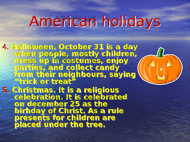 American holidaysAmerican holidays 4. 4. Halloween. October 31 is a day Halloween. October 31 is a day when people, mostly children, when people, mostly children, dress up in costumes, enjoy dress up in costumes, enjoy parties, and collect candy parties, and collect candy from their neighbours, saying from their neighbours, saying “trick or treat”“trick or treat” 5.5. Christmas. It is a religious Christmas. It is a religious celebration. It is celebrated celebration. It is celebrated on december 25 as the on december 25 as the birhday of Christ. As a rule birhday of Christ. As a rule presents for children are presents for children are placed under the tree.placed under the tree. 