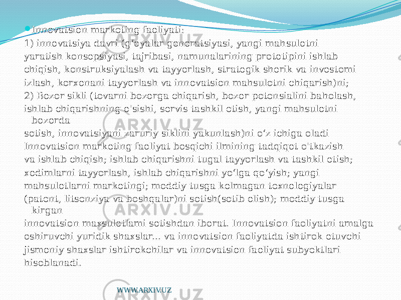  Innovatsion marketing faoliyati: 1) innovatsiya davri (g‘oyalar generatsiyasi, yangi mahsulotni yaratish konsepsiyasi, tajribasi, namunalarining prototipini ishlab chiqish, konstruksiyalash va tayyorlash, strategik sherik va investomi izlash, korxonani tayyorlash va innovatsion mahsulotni chiqarish)ni; 2) Bozor sikli (tovarni bozorga chiqarish, bozor potensialini baholash, ishlab chiqarishning o&#39;sishi, servis tashkil etish, yangi mahsulotni bozorda sotish, innovatsiyani zaruriy siklini yakunlash)ni o‘z ichiga oladi Innovatsion marketing faoliyat bosqichi ilmining tadqiqot o&#39;tkazish va ishlab chiqish; ishlab chiqarishni tugal tayyorlash va tashkil etish; xodimlarni tayyorlash, ishlab chiqarishni yo‘lga qo‘yish; yangi mahsulotlarni marketingi; moddiy tusga kelmagan texnologiyalar (patent, litsenziya va boshqalar)ni sotish(sotib olish); moddiy tusga kirgan innovatsion maxsulotlami sotishdan iborat. Innovatsion faoliyatni amalga oshiruvchi yuridik shaxslar... va innovatsion faoliyatda ishtirok etuvchi jismoniy shaxslar ishtirokchilar va innovatsion faoliyat subyektlari hisoblanadi. WWW.ARXIV.UZ 