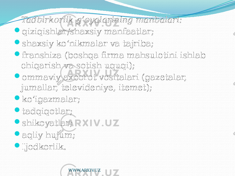 Tadbirkorlik g‘oyalarining manbalari:  qiziqishlar/shaxsiy manfaatlar;  shaxsiy ko‘nikmalar va tajriba;  franshiza (boshqa firma mahsulotini ishlab chiqarish va sotish uquqi);  ommaviy axborot vositalari (gazetalar, jumallar, televideniye, itemet);  ko‘igazmalar;  tadqiqotlar;  shikoyatlar;  aqliy hujum;  Ijodkorlik. WWW.ARXIV.UZ 