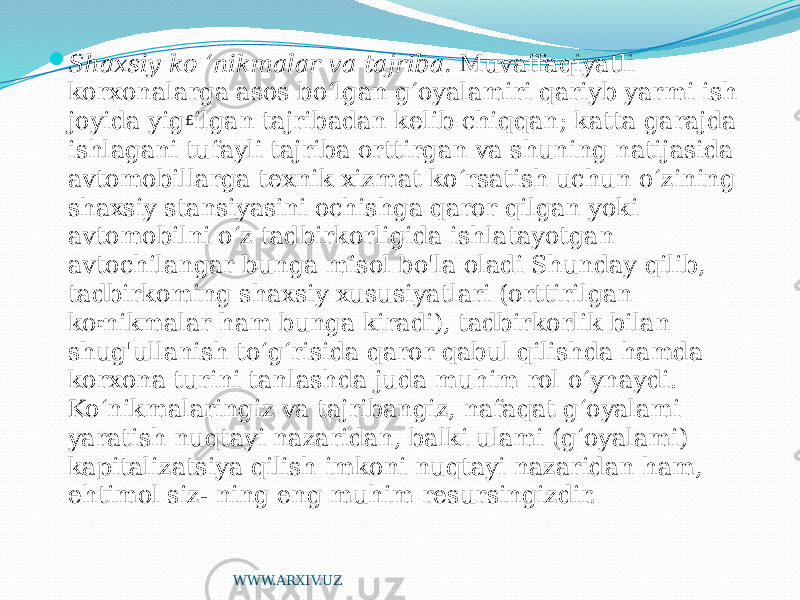  Shaxsiy ko ‘nikmalar va tajriba. Muvaffaqiyatli korxonalarga asos bo‘lgan g‘oyalamiri qariyb yarmi ish joyida yig £ ilgan tajribadan kelib chiqqan; katta garajda ishlagani tufayli tajriba orttirgan va shuning natijasida avtomobillarga texnik xizmat ko‘rsatish uchun o‘zining shaxsiy stansiyasini ochishga qaror qilgan yoki avtomobilni o‘z tadbirkorligida ishlatayotgan avtochilangar bunga misol bo&#39;la oladi Shunday qilib, tadbirkoming shaxsiy xususiyatlari (orttirilgan ko r nikmalar ham bunga kiradi), tadbirkorlik bilan shug&#39;ullanish to‘g‘risida qaror qabul qilishda hamda korxona turini tanlashda juda muhim rol o‘ynaydi. Ko‘nikmalaringiz va tajribangiz, nafaqat g‘oyalami yaratish nuqtayi nazaridan, balki ulami (g‘oyalami) kapitalizatsiya qilish imkoni nuqtayi nazaridan ham, ehtimol siz- ning eng muhim resursingizdir. WWW.ARXIV.UZ 