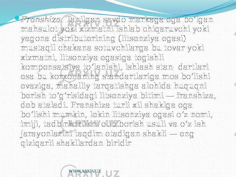  Franshiza. Tanilgan savdo markaga ega bo‘lgan mahsulot yoki xizmatni ishlab chiqaruvchi yoki yagona distributerining (litsenziya egasi) mustaqil chakana sotuvchilarga bu tovar yoki xizmatni, litsenziya egasiga tegishli kompensatsiya to‘lanishi, ishlash stan- dartlari esa bu korxonaning standartlariga mos bo‘lishi evaziga, mahalliy tarqatishga alohida huquqni berish to‘g‘risidagi litsenziya bitimi — franshiza, deb ataladi. Franshiza turli xil shaklga ega bo‘lishi mumkin, lekin litsenziya egasi o‘z nomi, imiji, tadbirkorlikni olib borish usuli va o‘z ish jarayonlarini taqdim etadigan shakli — eng qiziqarli shakllardan biridir WWW.ARXIV.UZ 