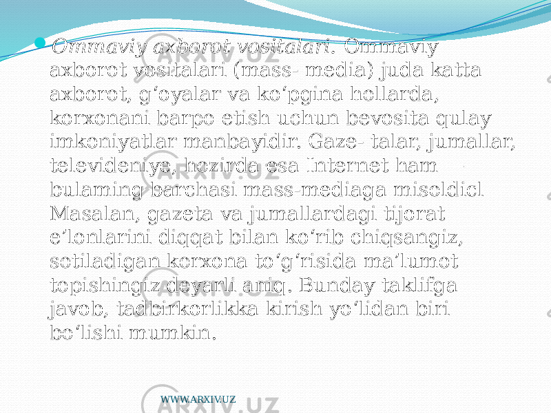  Ommaviy axborot vositalari. Ommaviy axborot vositalari (mass- media) juda katta axborot, g‘oyalar va ko‘pgina hollarda, korxonani barpo etish uchun bevosita qulay imkoniyatlar manbayidir. Gaze- talar, jumallar, televideniye, hozirda esa Internet ham — bulaming barchasi mass-mediaga misoldicl Masalan, gazeta va jumallardagi tijorat e’lonlarini diqqat bilan ko‘rib chiqsangiz, sotiladigan korxona to‘g‘risida ma’lumot topishingiz deyarli aniq. Bunday taklifga javob, tadbirkorlikka kirish yo‘lidan biri bo‘lishi mumkin. WWW.ARXIV.UZ 