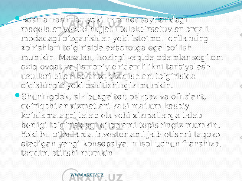  Bosma nashrlar yoki Internet saytlaridagi maqolalar yoxud hujjatli teleko‘rsatuvlar orqali modadagi o‘zgarishlar yoki iste’mol- chilarning xohishlari to‘g‘risida axborotga ega bo‘lish mumkin. Masalan, hozirgi vaqtda odamlar sog‘lom oziq-ovqat va jismoniy chidamlilikni tarbiyalash usullari bilan ko&#39;proq qiziqishlari to‘g‘risida o‘qishingiz yoki eshitishingiz mumkin.  Shuningdek, siz buxgalter, oshpaz va ofitsiant, qo‘riqchilar xizmatlari kabi ma’lum kasbiy ko‘nikmalarni talab etuvchi xizmatlarga talab borligi to‘g‘risidagi e’lonlami topishingiz mumkin. Yoki bu e’lonlarda investorlami jalb etishni taqozo etadigan yangi konsepsiya, misol uchun franshiza, taqdim etilishi mumkin. WWW.ARXIV.UZ 