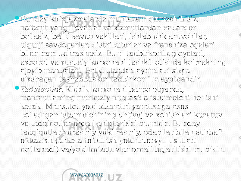  Bunday ko‘rgazmalarda muntazam qatnashib siz, nafaqat yangi tovarlar va xizmatlardan xabardor bo‘lasiz, balki savdo vakillari, ishlab chiqaruvchilar, ulguiji savdogarlar, distributorlar va franshiza egalari bilan ham uchrashasiz. Bu r- tadbirkorlik g&#39;oyalari, axborot va xususiy korxonani tashkil etishda ko‘makning ajoyib manbalari. Balki ulardan ayrimlari sizga o‘xshagan tashabbuskor tadbirkomi izlayptgandir.  Tadqiqotlar. Kichik korxonani barpo etganda, manfaatlaming markaziy nuqtasida iste’molchi bo‘lishi kerak. Mahsulot yoki xizmatni yaratishga asos bo‘ladigan iste’molchining ehtiyoj va xohishlari kuzatuv va tadqiqotlar orqali aniqlanishi mumkin. Bunday tadqiqotlar norasmiy yoki rasmiy, odamlar bilan suhbaf&#39; o‘tkazish (anketa to‘ldirish yoki intervyu usullari qo‘llanadi) va/yoki ko‘zatuvlar orqali bajarilishi mumkin. WWW.ARXIV.UZ 