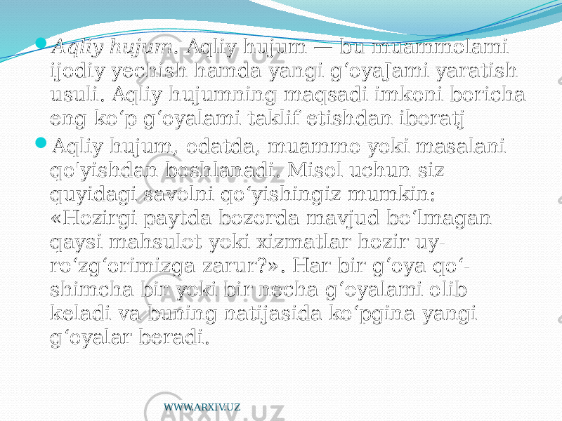  Aqliy hujum. Aqliy hujum — bu muammolami ijodiy yechish hamda yangi g‘oyaJami yaratish usuli. Aqliy hujumning maqsadi imkoni boricha eng ko‘p g‘oyalami taklif etishdan iboratj  Aqliy hujum, odatda, muammo yoki masalani qo&#39;yishdan boshlanadi. Misol uchun siz quyidagi savolni qo‘yishingiz mumkin: «Hozirgi paytda bozorda mavjud bo‘lmagan qaysi mahsulot yoki xizmatlar hozir uy- ro‘zg‘orimizga zarur?». Har bir g‘oya qo‘- shimcha bir yoki bir necha g‘oyalami olib keladi va buning natijasida ko‘pgina yangi g‘oyalar beradi. WWW.ARXIV.UZ 