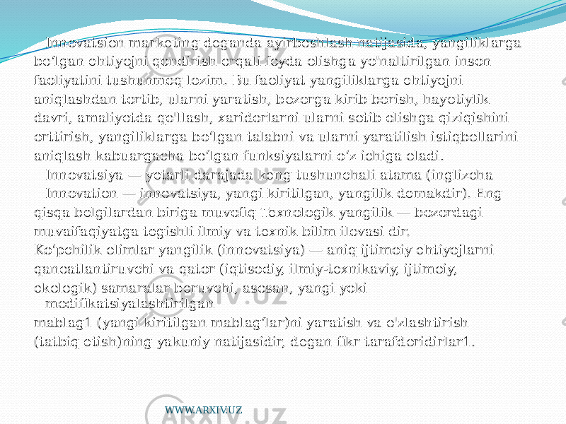 Innovatsion marketing deganda ayirboshlash natijasida, yangiliklarga bo‘lgan ehtiyojni qondirish orqali foyda olishga yo&#39;naltirilgan inson faoliyatini tushunmoq lozim. Bu faoliyat yangiliklarga ehtiyojni aniqlashdan tortib, ularni yaratish, bozorga kirib borish, hayotiylik davri, amaliyotda qo&#39;llash, xaridorlarni ularni sotib olishga qiziqishini orttirish, yangiliklarga bo‘lgan talabni va ularni yaratilish istiqbollarini aniqlash kabuargacha bo‘lgan funksiyalarni o‘z ichiga oladi. Innovatsiya — yetarli darajada keng tushunchali atama (inglizcha Innovation — innovatsiya, yangi kiritilgan, yangilik demakdir). Eng qisqa belgilardan biriga muvofiq Texnologik yangilik — bozordagi muvaifaqiyatga tegishli ilmiy va texnik bilim ilovasi dir. Ko‘pchilik olimlar yangilik (innovatsiya) — aniq ijtimoiy ehtiyojlarni qanoatlantiruvchi va qator (iqtisodiy, ilmiy-texnikaviy, ijtimoiy, ekologik) samaralar beruvchi, asosan, yangi yoki modifikatsiyalashtirilgan mablag1 (yangi kiritilgan mablag‘lar)ni yaratish va o&#39;zlashtirish (tatbiq etish)ning yakuniy natijasidir, degan fikr tarafdoridirlar1. WWW.ARXIV.UZ 