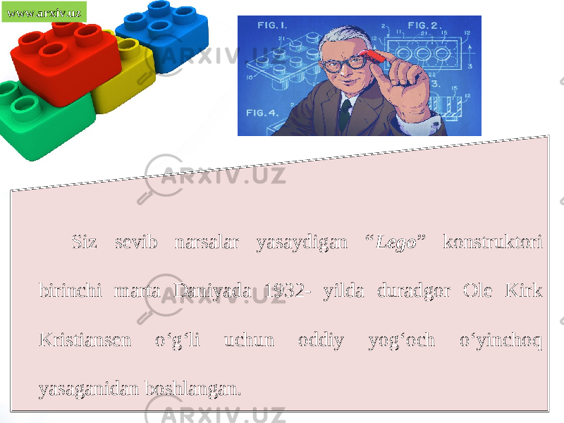 www.arxiv.uz Siz sevib narsalar yasaydigan “ Lego ” konstruktori birinchi marta Daniyada 1932- yilda duradgor Ole Kirk Kristiansen o‘g‘li uchun oddiy yog‘och o‘yinchoq yasaganidan boshlangan. 