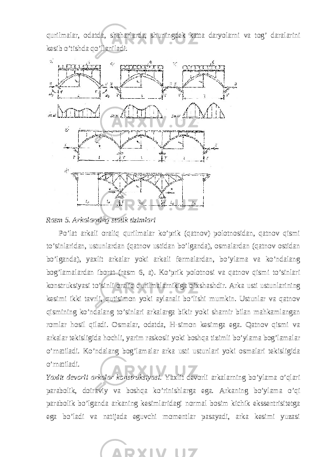 qurilmalar, odatda, shaharlarda, shuningdek katta daryolarni va tog’ daralarini kesib o’tishda qo’llaniladi. Rasm 5. Arkalarning statik tizimlari Po’lat arkali oraliq qurilmalar ko’prik (qatnov) polotnosidan, qatnov qismi to’sinlaridan, ustunlardan (qatnov ustidan bo’lganda), osmalardan (qatnov ostidan bo’lganda), yaxlit arkalar yoki arkali fermalardan, bo’ylama va ko’ndalang bog’lamalardan iborat (rasm 6, a). Ko’prik polotnosi va qatnov qismi to’sinlari konstruksiyasi to’sinli oraliq qurilmalarnikiga o’xshashdir. Arka usti ustunlarining kesimi ikki tavrli, qutisimon yoki aylanali bo’lishi mumkin. Ustunlar va qatnov qismining ko’ndalang to’sinlari arkalarga bikir yoki sharnir bilan mahkamlangan romlar hosil qiladi. Osmalar, odatda, H-simon kesimga ega. Qatnov qismi va arkalar tekisligida hochli, yarim raskosli yoki boshqa tizimli bo’ylama bog’lamalar o’rnatiladi. Ko’ndalang bog’lamalar arka usti ustunlari yoki osmalari tekisligida o’rnatiladi. Yaxlit devorli arkalar konstruksiyasi. Yaxlit devorli arkalarning bo’ylama o’qlari parabolik, doiraviy va boshqa ko’rinishlarga ega. Arkaning bo’ylama o’qi parabolik bo’lganda arkaning kesimlaridagi normal bosim kichik ekssentrisitetga ega bo’ladi va natijada eguvchi momentlar pasayadi, arka kesimi yuzasi 