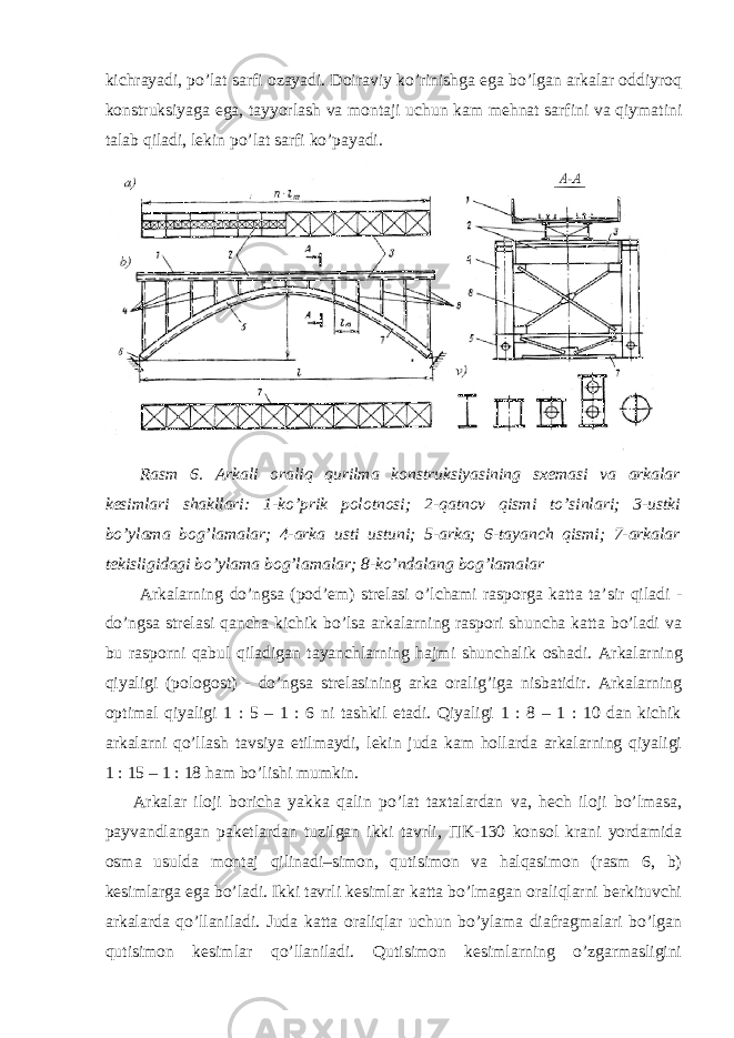 kichrayadi, po’lat sarfi ozayadi. Doiraviy ko’rinishga ega bo’lgan arkalar oddiyroq konstruksiyaga ega, tayyorlash va montaji uchun kam mehnat sarfini va qiymatini talab qiladi, lekin po’lat sarfi ko’payadi. Rasm 6. Arkali oraliq qurilma konstruksiyasining sxemasi va arkalar kesimlari shakllari: 1-ko’prik polotnosi; 2-qatnov qismi to’sinlari; 3-ustki bo’ylama bog’lamalar; 4-arka usti ustuni; 5-arka; 6-tayanch qismi; 7-arkalar tekisligidagi bo’ylama bog’lamalar; 8-ko’ndalang bog’lamalar Arkalarning do’ngsa (pod’em) strelasi o’lchami rasporga katta ta’sir qiladi - do’ngsa strelasi qancha kichik bo’lsa arkalarning raspori shuncha katta bo’ladi va bu rasporni qabul qiladigan tayanchlarning hajmi shunchalik oshadi. Arkalarning qiyaligi (pologost) - do’ngsa strelasining arka oralig’iga nisbatidir. Arkalarning optimal qiyaligi 1 : 5 – 1 : 6 ni tashkil etadi. Qiyaligi 1 : 8 – 1 : 10 dan kichik arkalarni qo’llash tavsiya etilmaydi, lekin juda kam hollarda arkalarning qiyaligi 1 : 15 – 1 : 18 ham bo’lishi mumkin. Arkalar iloji boricha yakka qalin po’lat taxtalardan va, hech iloji bo’lmasa, payvandlangan paketlardan tuzilgan ikki tavrli, П K-130 konsol krani yordamida osma usulda montaj qilinadi–simon, qutisimon va halqasimon (rasm 6, b) kesimlarga ega bo’ladi. Ikki tavrli kesimlar katta bo’lmagan oraliqlarni berkituvchi arkalarda qo’llaniladi. Juda katta oraliqlar uchun bo’ylama diafragmalari bo’lgan qutisimon kesimlar qo’llaniladi. Qutisimon kesimlarning o’zgarmasligini 