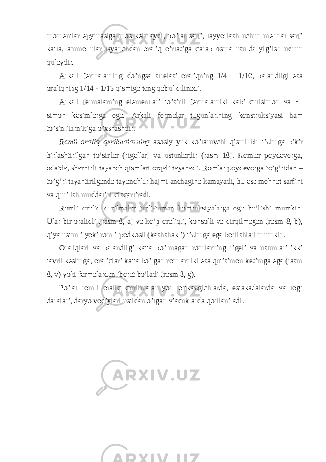 momentlar epyurasiga mos kelmaydi, po’lat sarfi, tayyorlash uchun mehnat sarfi katta, ammo ular tayanchdan oraliq o’rtasiga qarab osma usulda yig’ish uchun qulaydir. Arkali fermalarning do’ngsa strelasi oraliqning 1/4 - 1/10, balandligi esa oraliqning 1/14 - 1/16 qismiga teng qabul qilinadi. Arkali fermalarning elementlari to’sinli fermalarniki kabi qutisimon va H- simon kesimlarga ega. Arkali fermalar tugunlarining konstruksiyasi ham to’sinlilarnikiga o’xshashdir. Romli oraliq qurilmalarning asosiy yuk ko’taruvchi qismi bir tizimga bikir birlashtirilgan to’sinlar (rigellar) va ustunlardir (rasm 18). Romlar poydevorga, odatda, sharnirli tayanch qismlari orqali tayanadi. Romlar poydevorga to’g’ridan – to’g’ri tayantirilganda tayanchlar hajmi anchagina kamayadi, bu esa mehnat sarfini va qurilish muddatini qisqartiradi. Romli oraliq qurilmalar turli-tuman kontruksiyalarga ega bo’lishi mumkin. Ular bir oraliqli (rasm 8, a) va ko’p oraliqli, konsolli va qirqilmagan (rasm 8, b), qiya ustunli yoki romli-podkosli (kashshakli) tizimga ega bo’lishlari mumkin. Oraliqlari va balandligi katta bo’lmagan romlarning rigeli va ustunlari ikki tavrli kesimga, oraliqlari katta bo’lgan romlarniki esa qutisimon kesimga ega (rasm 8, v) yoki fermalardan iborat bo’ladi (rasm 8, g). Po’lat romli oraliq qurilmalar yo’l o’tkazgichlarda, estakadalarda va tog’ daralari, daryo vodiylari ustidan o’tgan viaduklarda qo’llaniladi. 