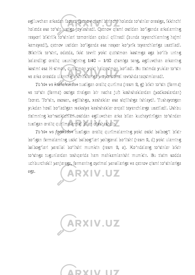 egiluvchan arkadan iborat. Qatnov qismi birinchi holatda to’sinlar orasiga, ikkinchi holatda esa to’sin ustiga joylashadi. Qatnov qismi ostidan bo’lganda arkalarning raspori bikirlik to’sinlari tomonidan qabul qilinadi (bunda tayanchlarning hajmi kamayadi), qatnov ustidan bo’lganda esa raspor ko’prik tayanchlariga uzatiladi. Bikirlik to’sini, odatda, ikki tavrli yoki qutisimon kesimga ega bo’lib uning balandligi oraliq uzunligining 1/40 – 1/60 qismiga teng, egiluvchan arkaning kesimi esa H-simon, qutisimon yoki halqasimon bo’ladi. Bu tizimda yuklar to’sin va arka orasida ularning bikirliklariga proporsional ravishda taqsimlanadi. To’sin va kashshakdan tuzilgan oraliq qurilma (rasm 9, g) bikir to’sin (ferma) va to’sin (ferma) ostiga tiralgan bir necha juft kashshaklardan (podkoslardan) iborat. To’sin, asosan, egilishga, xashaklar esa siqilishga ishlaydi. Tushayotgan yukdan hosil bo’ladigan reaksiya kashshaklar orqali tayanchlarga uzatiladi. Ushbu tizimning ko’rsatkichlari ostidan egiluvchan arka bilan kuchaytirilgan to’sindan tuzilgan oraliq qurilmalarniki bilan o’xshashdir. To’sin va fermadan tuzilgan oraliq qurilmalarning yoki ostki belbog’i bikir bo’lgan fermalarning ustki belbog’lari poligonal bo’lishi (rasm 9, d) yoki ularning belbog’lari parallel bo’lishi mumkin (rasm 9, e). Ko’ndalang to’sinlar bikir to’singa tugunlardan tashqarida ham mahkamlanishi mumkin. Bu tizim sodda uchburchakli panjaraga, fermaning optimal panellariga va qatnov qismi to’sinlariga ega. 