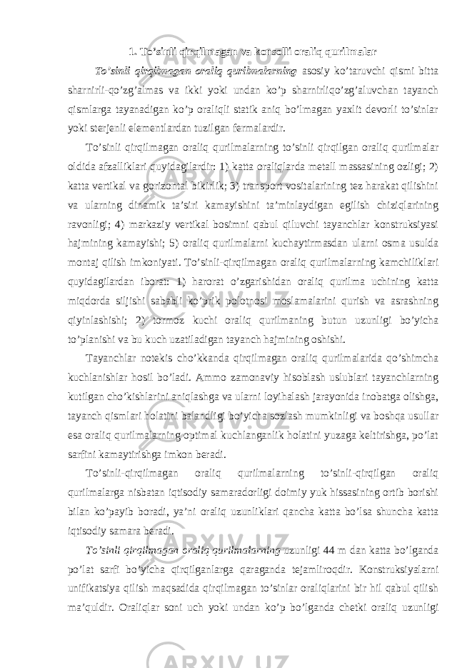 1. To’sinli qirqilmagan va konsolli oraliq qurilmalar To’sinli qirqilmagan oraliq qurilmalarning asosiy ko’taruvchi qismi bitta sharnirli-qo’zg’almas va ikki yoki undan ko’p sharnirliqo’zg’aluvchan tayanch qismlarga tayanadigan ko’p oraliqli statik aniq bo’lmagan yaxlit devorli to’sinlar yoki sterjenli elementlardan tuzilgan fermalardir. To’sinli qirqilmagan oraliq qurilmalarning to’sinli qirqilgan oraliq qurilmalar oldida afzalliklari quyidagilardir: 1) katta oraliqlarda metall massasining ozligi; 2) katta vertikal va gorizontal bikirlik; 3) transport vositalarining tez harakat qilishini va ularning dinamik ta’siri kamayishini ta’minlaydigan egilish chiziqlarining ravonligi; 4) markaziy vertikal bosimni qabul qiluvchi tayanchlar konstruksiyasi hajmining kamayishi; 5) oraliq qurilmalarni kuchaytirmasdan ularni osma usulda montaj qilish imkoniyati. To’sinli-qirqilmagan oraliq qurilmalarning kamchiliklari quyidagilardan iborat: 1) harorat o’zgarishidan oraliq qurilma uchining katta miqdorda siljishi sababli ko’prik polotnosi moslamalarini qurish va asrashning qiyinlashishi; 2) tormoz kuchi oraliq qurilmaning butun uzunligi bo’yicha to’planishi va bu kuch uzatiladigan tayanch hajmining oshishi. Tayanchlar notekis cho’kkanda qirqilmagan oraliq qurilmalarida qo’shimcha kuchlanishlar hosil bo’ladi. Ammo zamonaviy hisoblash uslublari tayanchlarning kutilgan cho’kishlarini aniqlashga va ularni loyihalash jarayonida inobatga olishga, tayanch qismlari holatini balandligi bo’yicha sozlash mumkinligi va boshqa usullar esa oraliq qurilmalarning optimal kuchlanganlik holatini yuzaga keltirishga, po’lat sarfini kamaytirishga imkon beradi. To’sinli-qirqilmagan oraliq qurilmalarning to’sinli-qirqilgan oraliq qurilmalarga nisbatan iqtisodiy samaradorligi doimiy yuk hissasining ortib borishi bilan ko’payib boradi, ya’ni oraliq uzunliklari qancha katta bo’lsa shuncha katta iqtisodiy samara beradi. To’sinli qirqilmagan oraliq qurilmalarning uzunligi 44 m dan katta bo’lganda po’lat sarfi bo’yicha qirqilganlarga qaraganda tejamliroqdir. Konstruksiyalarni unifikatsiya qilish maqsadida qirqilmagan to’sinlar oraliqlarini bir hil qabul qilish ma’quldir. Oraliqlar soni uch yoki undan ko’p bo’lganda chetki oraliq uzunligi 