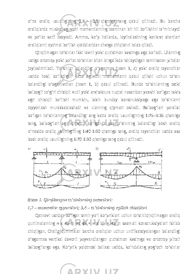 o’rta oraliq uzunligining 0,7 – 0,8 qismiga teng qabul qilinadi. Bu barcha oraliqlarda musbat eguvchi momentlarning taxminan bir hil bo’lishini ta’minlaydi va po’lat sarfi ozayadi. Ammo, ko’p hollarda, loyihalashning konkret shartlari oraliqlarni optimal bo’lish qoidalaridan chetga chiqishni talab qiladi. Qirqilmagan to’sinlar ikki tavrli yoki qutisimon kesimga ega bo’ladi. Ularning ustiga ortotrop yoki po’lat to’sinlar bilan birgalikda ishlaydigan temirbeton plitalar joylashtiriladi. To’sinlar balandligi o’zgarmas (rasm 1, a) yoki oraliq tayanchlar ustida hosil bo’ladigan katta eguvchi momentlarni qabul qilishi uchun to’sin balandligi o’zgaruvchan (rasm 1, b) qabul qilinadi. Bunda to’sinlarning ostki belbog’i to’g’ri chiziqli vutli yoki arxitektura nuqtai-nazaridan yaxshi bo’lgan tekis egri chiziqli bo’lishi mumkin, lekin bunday konstruksiyaga ega to’sinlarni tayyorlash murakkablashadi va ularning qiymati oshadi. Belbog’lari parallel bo’lgan to’sinlarning balandligi eng katta oraliq uzunligining 1:25–1:35 qismiga teng, belbog’lari egri chiziqli bo’lganda esa to’sinning balandligi bosh oraliq o’rtasida oraliq uzunligining 1:40-1:60 qismiga teng, oraliq tayanchlar ustida esa bosh oraliq uzunligining 1:20-1:30 qismiga teng qabul qilinadi. Rasm 1. Qirqilmagan to’sinlarning sxemalari: 1,2 – momentlar epyuralari; 3,4 – to’sinlarning egilish chiziqlari Qatnovi ustidan bo’lgan temir yo’l ko’priklari uchun to’sinliqirqilmagan oraliq qurilmalarning n x 45 m va 45 + n x 55 + 45 m sxemali konstruksiyalari ishlab chiqilgan. Oraliq qurilmalar barcha oraliqlar uchun unifikatsiyalangan balandligi o’zgarmas vertikal devorli payvandlangan qutisimon kesimga va ortotrop plitali belbog’larga ega. Ko’prik polotnosi ballast ustida, ko’ndalang yog’och to’sinlar 