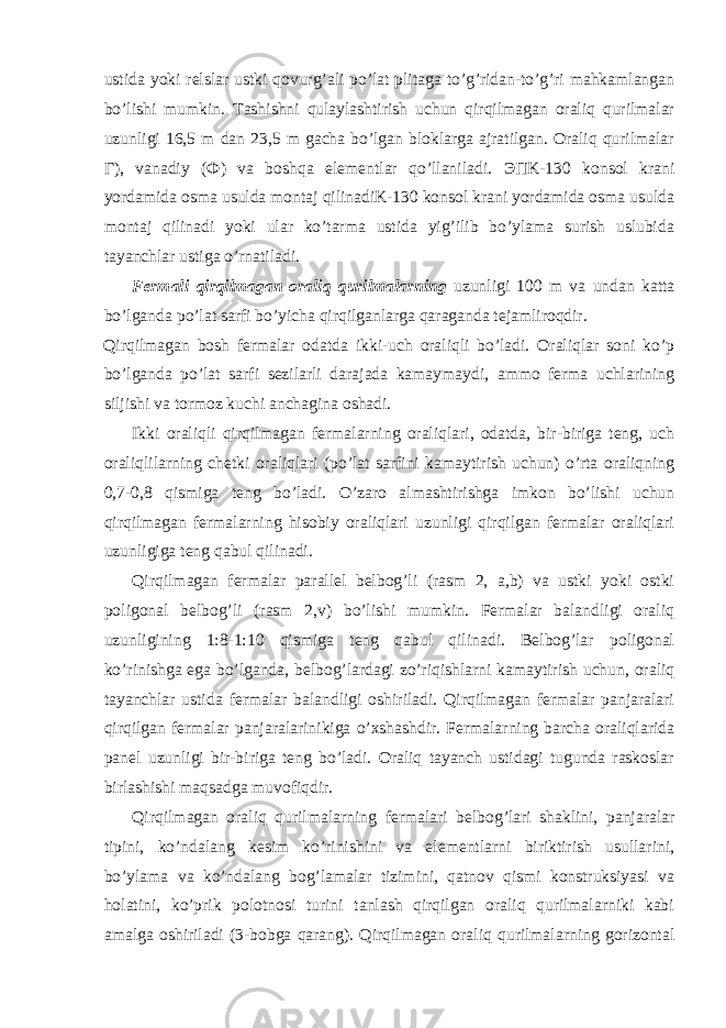 ustida yoki relslar ustki qovurg’ali po’lat plitaga to’g’ridan-to’g’ri mahkamlangan bo’lishi mumkin. Tashishni qulaylashtirish uchun qirqilmagan oraliq qurilmalar uzunligi 16,5 m dan 23,5 m gacha bo’lgan bloklarga ajratilgan. Oraliq qurilmalar Г ), vanadiy ( Ф ) va boshqa elementlar qo’llaniladi. ЭП K-130 konsol krani yordamida osma usulda montaj qilinadiK-130 konsol krani yordamida osma usulda montaj qilinadi yoki ular ko’tarma ustida yig’ilib bo’ylama surish uslubida tayanchlar ustiga o’rnatiladi. Fermali qirqilmagan oraliq qurilmalarning uzunligi 100 m va undan katta bo’lganda po’lat sarfi bo’yicha qirqilganlarga qaraganda tejamliroqdir. Qirqilmagan bosh fermalar odatda ikki-uch oraliqli bo’ladi. Oraliqlar soni ko’p bo’lganda po’lat sarfi sezilarli darajada kamaymaydi, ammo ferma uchlarining siljishi va tormoz kuchi anchagina oshadi. Ikki oraliqli qirqilmagan fermalarning oraliqlari, odatda, bir-biriga teng, uch oraliqlilarning chetki oraliqlari (po’lat sarfini kamaytirish uchun) o’rta oraliqning 0,7-0,8 qismiga teng bo’ladi. O’zaro almashtirishga imkon bo’lishi uchun qirqilmagan fermalarning hisobiy oraliqlari uzunligi qirqilgan fermalar oraliqlari uzunligiga teng qabul qilinadi. Qirqilmagan fermalar parallel belbog’li (rasm 2, a,b) va ustki yoki ostki poligonal belbog’li (rasm 2,v) bo’lishi mumkin. Fermalar balandligi oraliq uzunligining 1:8-1:10 qismiga teng qabul qilinadi. Belbog’lar poligonal ko’rinishga ega bo’lganda, belbog’lardagi zo’riqishlarni kamaytirish uchun, oraliq tayanchlar ustida fermalar balandligi oshiriladi. Qirqilmagan fermalar panjaralari qirqilgan fermalar panjaralarinikiga o’xshashdir. Fermalarning barcha oraliqlarida panel uzunligi bir-biriga teng bo’ladi. Oraliq tayanch ustidagi tugunda raskoslar birlashishi maqsadga muvofiqdir. Qirqilmagan oraliq qurilmalarning fermalari belbog’lari shaklini, panjaralar tipini, ko’ndalang kesim ko’rinishini va elementlarni biriktirish usullarini, bo’ylama va ko’ndalang bog’lamalar tizimini, qatnov qismi konstruksiyasi va holatini, ko’prik polotnosi turini tanlash qirqilgan oraliq qurilmalarniki kabi amalga oshiriladi (3-bobga qarang). Qirqilmagan oraliq qurilmalarning gorizontal 