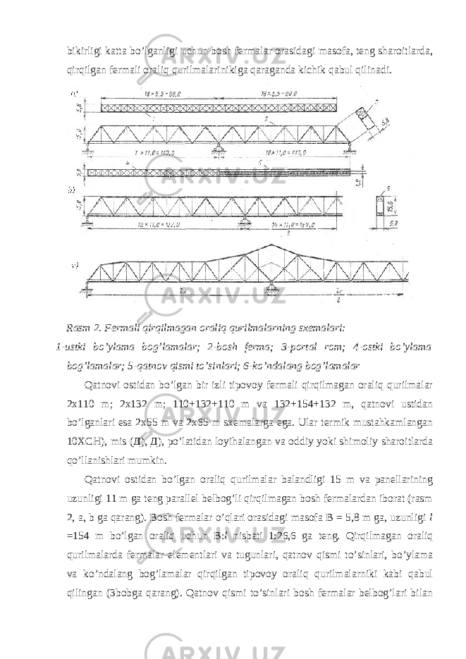 bikirligi katta bo’lganligi uchun bosh fermalar orasidagi masofa, teng sharoitlarda, qirqilgan fermali oraliq qurilmalarinikiga qaraganda kichik qabul qilinadi. Rasm 2. Fermali qirqilmagan oraliq qurilmalarning sxemalari: 1-ustki bo’ylama bog’lamalar; 2-bosh ferma; 3-portal rom; 4-ostki bo’ylama bog’lamalar; 5-qatnov qismi to’sinlari; 6-ko’ndalang bog’lamalar Qatnovi ostidan bo’lgan bir izli tipovoy fermali qirqilmagan oraliq qurilmalar 2x110 m; 2x132 m; 110+132+110 m va 132+154+132 m, qatnovi ustidan bo’lganlari esa 2x55 m va 2x65 m sxemalarga ega. Ular termik mustahkamlangan 10X СН ), mis ( Д ), Д ), po’latidan loyihalangan va oddiy yoki shimoliy sharoitlarda qo’llanishlari mumkin. Qatnovi ostidan bo’lgan oraliq qurilmalar balandligi 15 m va panellarining uzunligi 11 m ga teng parallel belbog’li qirqilmagan bosh fermalardan iborat (rasm 2, a, b ga qarang). Bosh fermalar o’qlari orasidagi masofa В = 5,8 m ga, uzunligi l =154 m bo’lgan oraliq uchun В : l nisbati 1:26,6 ga teng. Qirqilmagan oraliq qurilmalarda fermalar elementlari va tugunlari, qatnov qismi to’sinlari, bo’ylama va ko’ndalang bog’lamalar qirqilgan tipovoy oraliq qurilmalarniki kabi qabul qilingan (3bobga qarang). Qatnov qismi to’sinlari bosh fermalar belbog’lari bilan 