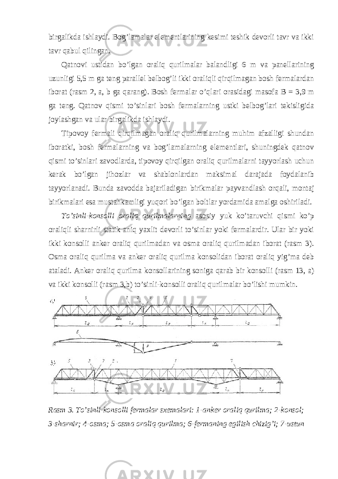 birgalikda ishlaydi. Bog’lamalar elementlarining kesimi teshik devorli tavr va ikki tavr qabul qilingan. Qatnovi ustidan bo’lgan oraliq qurilmalar balandligi 6 m va panellarining uzunligi 5,5 m ga teng parallel belbog’li ikki oraliqli qirqilmagan bosh fermalardan iborat (rasm 2, a, b ga qarang). Bosh fermalar o’qlari orasidagi masofa В = 3,9 m ga teng. Qatnov qismi to’sinlari bosh fermalarning ustki belbog’lari tekisligida joylashgan va ular birgalikda ishlaydi. Tipovoy fermali qirqilmagan oraliq qurilmalarning muhim afzalligi shundan iboratki, bosh fermalarning va bog’lamalarning elementlari, shuningdek qatnov qismi to’sinlari zavodlarda, tipovoy qirqilgan oraliq qurilmalarni tayyorlash uchun kerak bo’lgan jihozlar va shablonlardan maksimal darajada foydalanib tayyorlanadi. Bunda zavodda bajariladigan birikmalar payvandlash orqali, montaj birikmalari esa mustahkamligi yuqori bo’lgan boltlar yordamida amalga oshiriladi. To’sinli-konsolli oraliq qurilmalarning asosiy yuk ko’taruvchi qismi ko’p oraliqli sharnirli statik aniq yaxlit devorli to’sinlar yoki fermalardir. Ular bir yoki ikki konsolli anker oraliq qurilmadan va osma oraliq qurilmadan iborat (rasm 3). Osma oraliq qurilma va anker oraliq qurilma konsolidan iborat oraliq yig’ma deb ataladi. Anker oraliq qurilma konsollarining soniga qarab bir konsolli (rasm 13, a) va ikki konsolli (rasm 3,b) to’sinli-konsolli oraliq qurilmalar bo’lishi mumkin. Rasm 3. To’sinli-konsolli fermalar sxemalari: 1-anker oraliq qurilma; 2-konsol; 3-sharnir; 4-osma; 5-osma oraliq qurilma; 6-fermaning egilish chizig’i; 7-ustun 