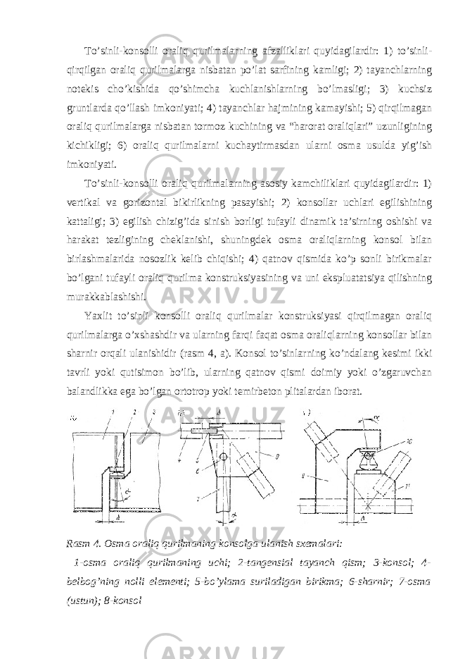 To’sinli-konsolli oraliq qurilmalarning afzalliklari quyidagilardir: 1) to’sinli- qirqilgan oraliq qurilmalarga nisbatan po’lat sarfining kamligi; 2) tayanchlarning notekis cho’kishida qo’shimcha kuchlanishlarning bo’lmasligi; 3) kuchsiz gruntlarda qo’llash imkoniyati; 4) tayanchlar hajmining kamayishi; 5) qirqilmagan oraliq qurilmalarga nisbatan tormoz kuchining va “harorat oraliqlari” uzunligining kichikligi; 6) oraliq qurilmalarni kuchaytirmasdan ularni osma usulda yig’ish imkoniyati. To’sinli-konsolli oraliq qurilmalarning asosiy kamchiliklari quyidagilardir: 1) vertikal va gorizontal bikirlikning pasayishi; 2) konsollar uchlari egilishining kattaligi; 3) egilish chizig’ida sinish borligi tufayli dinamik ta’sirning oshishi va harakat tezligining cheklanishi, shuningdek osma oraliqlarning konsol bilan birlashmalarida nosozlik kelib chiqishi; 4) qatnov qismida ko’p sonli birikmalar bo’lgani tufayli oraliq qurilma konstruksiyasining va uni ekspluatatsiya qilishning murakkablashishi. Yaxlit to’sinli konsolli oraliq qurilmalar konstruksiyasi qirqilmagan oraliq qurilmalarga o’xshashdir va ularning farqi faqat osma oraliqlarning konsollar bilan sharnir orqali ulanishidir (rasm 4, a). Konsol to’sinlarning ko’ndalang kesimi ikki tavrli yoki qutisimon bo’lib, ularning qatnov qismi doimiy yoki o’zgaruvchan balandlikka ega bo’lgan ortotrop yoki temirbeton plitalardan iborat. Rasm 4. Osma oraliq qurilmaning konsolga ulanish sxemalari: 1-osma oraliq qurilmaning uchi; 2-tangensial tayanch qism; 3-konsol; 4- belbog’ning nolli elementi; 5-bo’ylama suriladigan birikma; 6-sharnir; 7-osma (ustun); 8-konsol 