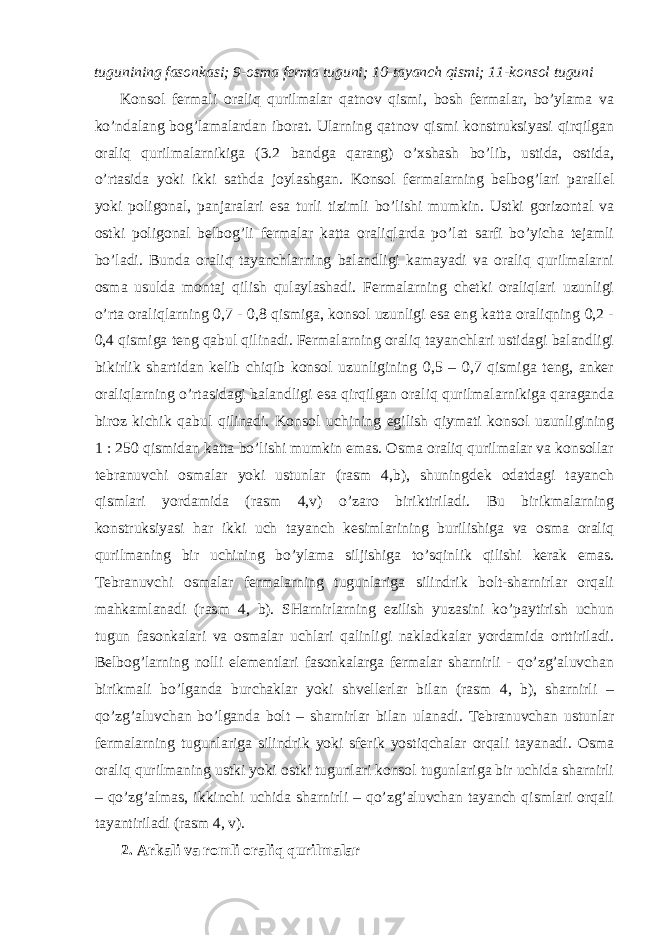 tugunining fasonkasi; 9-osma ferma tuguni; 10-tayanch qismi; 11-konsol tuguni Konsol fermali oraliq qurilmalar qatnov qismi, bosh fermalar, bo’ylama va ko’ndalang bog’lamalardan iborat. Ularning qatnov qismi konstruksiyasi qirqilgan oraliq qurilmalarnikiga (3.2 bandga qarang) o’xshash bo’lib, ustida, ostida, o’rtasida yoki ikki sathda joylashgan. Konsol fermalarning belbog’lari parallel yoki poligonal, panjaralari esa turli tizimli bo’lishi mumkin. Ustki gorizontal va ostki poligonal belbog’li fermalar katta oraliqlarda po’lat sarfi bo’yicha tejamli bo’ladi. Bunda oraliq tayanchlarning balandligi kamayadi va oraliq qurilmalarni osma usulda montaj qilish qulaylashadi. Fermalarning chetki oraliqlari uzunligi o’rta oraliqlarning 0,7 - 0,8 qismiga, konsol uzunligi esa eng katta oraliqning 0,2 - 0,4 qismiga teng qabul qilinadi. Fermalarning oraliq tayanchlari ustidagi balandligi bikirlik shartidan kelib chiqib konsol uzunligining 0,5 – 0,7 qismiga teng, anker oraliqlarning o’rtasidagi balandligi esa qirqilgan oraliq qurilmalarnikiga qaraganda biroz kichik qabul qilinadi. Konsol uchining egilish qiymati konsol uzunligining 1 : 250 qismidan katta bo’lishi mumkin emas. Osma oraliq qurilmalar va konsollar tebranuvchi osmalar yoki ustunlar (rasm 4,b), shuningdek odatdagi tayanch qismlari yordamida (rasm 4,v) o’zaro biriktiriladi. Bu birikmalarning konstruksiyasi har ikki uch tayanch kesimlarining burilishiga va osma oraliq qurilmaning bir uchining bo’ylama siljishiga to’sqinlik qilishi kerak emas. Tebranuvchi osmalar fermalarning tugunlariga silindrik bolt-sharnirlar orqali mahkamlanadi (rasm 4, b). SHarnirlarning ezilish yuzasini ko’paytirish uchun tugun fasonkalari va osmalar uchlari qalinligi nakladkalar yordamida orttiriladi. Belbog’larning nolli elementlari fasonkalarga fermalar sharnirli - qo’zg’aluvchan birikmali bo’lganda burchaklar yoki shvellerlar bilan (rasm 4, b), sharnirli – qo’zg’aluvchan bo’lganda bolt – sharnirlar bilan ulanadi. Tebranuvchan ustunlar fermalarning tugunlariga silindrik yoki sferik yostiqchalar orqali tayanadi. Osma oraliq qurilmaning ustki yoki ostki tugunlari konsol tugunlariga bir uchida sharnirli – qo’zg’almas, ikkinchi uchida sharnirli – qo’zg’aluvchan tayanch qismlari orqali tayantiriladi (rasm 4, v). 2. Arkali va romli oraliq qurilmalar 