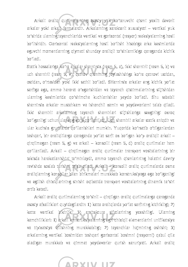 Arkali oraliq qurilmalarning asosiy yuk ko’taruvchi qismi yaxlit devorli arkalar yoki arkali fermalardir. Arkalarning xarakterli xususiyati – vertikal yuk ta’sirida ularning tayanchlarida vertikal va gorizontal (raspor) reaksiyalarning hosil bo’lishidir. Gorizontal reaksiyalarning hosil bo’lishi hisobiga arka kesimlarida eguvchi momentlarning qiymati shunday oraliqli to’sinlarnikiga qaraganda kichik bo’ladi. Statik hossalariga ko’ra arkalar sharnirsiz (rasm 5, a), ikki sharnirli (rasm 5, b) va uch sharnirli (rasm 5, v), qatnov qismining joylashishiga ko’ra qatnovi ustidan, ostidan, o’rtasidan yoki ikki sathli bo’ladi. SHarnirsiz arkalar eng kichik po’lat sarfiga ega, ammo harorat o’zgarishidan va tayanch qistirmalarining siljishidan ularning kesimlarida qo’shimcha kuchlanishlar paydo bo’ladi. Shu sababli sharnirsiz arkalar mustahkam va ishonchli zamin va poydevorlarni talab qiladi. Ikki sharnirli arkalarning tayanch sharnirlari siljishlariga sezgirligi ozroq bo’lganligi uchun ular eng ko’p qo’llaniladi. Uch sharnirli arkalar statik aniqdir va ular kuchsiz gruntlarda qo’llanishlari mumkin. Yuqorida ko’rsatib o’tilganlardan tashqari, bir oraliqlilarga qaraganda po’lat sarfi oz bo’lgan ko’p oraliqli arkali – qirqilmagan (rasm 5, g) va arkali – konsolli (rasm 5, d) oraliq qurilmalar ham qo’llaniladi. Arkali – qirqilmagan oraliq qurilmalar transport vositalarining bir tekisda harakatlanishini ta’minlaydi, ammo tayanch qismlarining holatini davriy ravishda sozlab turishni talab qiladi. Arkali – konsolli oraliq qurilmalarda osma oraliqlarning konsollar bilan birikmalari murakkab konstruksiyaga ega bo’lganligi va egilish chiziqlarining sinishi oqibatida transport vositalarining dinamik ta’siri ortib ketadi. Arkali oraliq qurilmalarning to’sinli – qirqilgan oraliq qurilmalarga qaraganda asosiy afzalliklari quyidagilardir: 1) katta oraliqlarda po’lat sarfining kichikligi; 2) katta vertikal bikirlik; 3) arxitektura sifatlarining yaxshiligi. Ularning kamchiliklari: 1) arkali konstruksiyalarning egri chiziqli elementlarini unifikatsiya va tipizatsiya qilishning murakkabligi; 2) tayanchlar hajmining oshishi; 3) arkalarning vertikal bosimidan tashqari gorizontal bosimni (rasporni) qabul qila oladigan murakkab va qimmat poydevorlar qurish zaruriyati. Arkali oraliq 