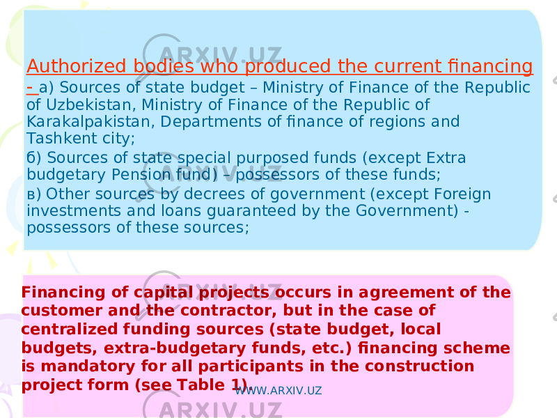 Financing of capital projects occurs in agreement of the customer and the contractor, but in the case of centralized funding sources (state budget, local budgets, extra-budgetary funds, etc.) financing scheme is mandatory for all participants in the construction project form (see Table 1).   Authorized bodies who produced the current financing - а) Sources of state budget – Ministry of Finance of the Republic of Uzbekistan , Ministry of Finance of the Republic of Karakalpakistan , Departments of finance of regions and Tashkent city ; б) Sources of state special purposed funds ( except Extra budgetary Pension fund ) – possessors of these funds ; в) Other sources by decrees of government (except Foreign investments and loans guaranteed by the Government) - possessors of these sources ; WWW.ARXIV.UZ 