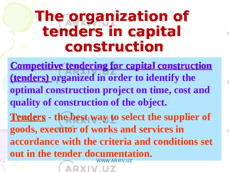 The organization of The organization of tenders in capital tenders in capital constructionconstruction Competitive tendering for capital construction Competitive tendering for capital construction (tenders) (tenders) organized in order to identify the optimal construction project on time, cost and quality of construction of the object. TendersTenders - the best way to select the supplier of goods, executor of works and services in accordance with the criteria and conditions set out in the tender documentation. WWW.ARXIV.UZ 
