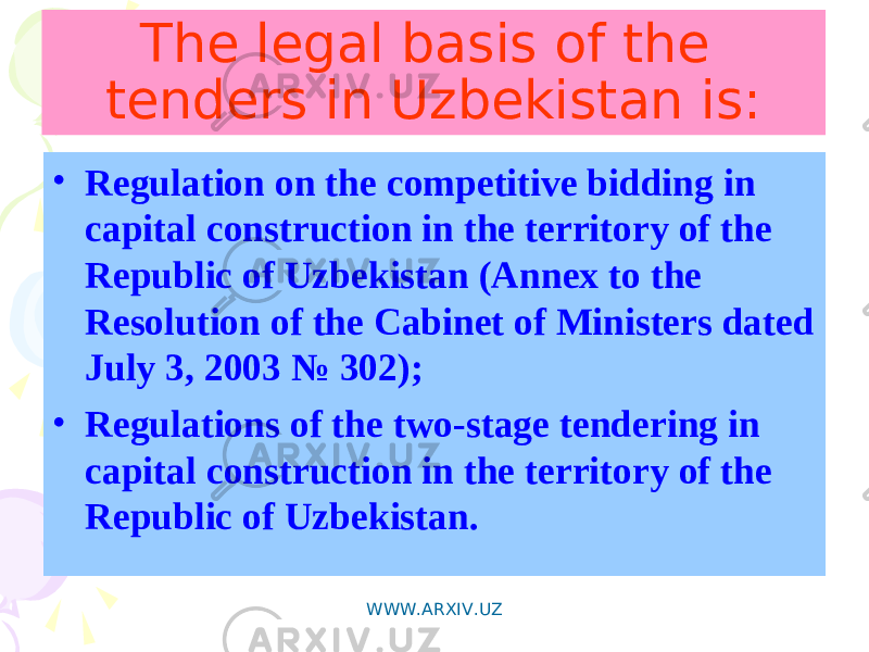The legal basis of the tenders in Uzbekistan is: • Regulation on the competitive bidding in capital construction in the territory of the Republic of Uzbekistan (Annex to the Resolution of the Cabinet of Ministers dated July 3, 2003 № 302); • Regulations of the two-stage tendering in capital construction in the territory of the Republic of Uzbekistan. WWW.ARXIV.UZ 