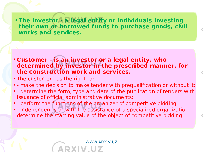 • The investor - a legal entity or individuals investing their own or borrowed funds to purchase goods, civil works and services. • Customer - is an investor or a legal entity, who determined by investor in the prescribed manner, for the construction work and services. • The customer has the right to: • - make the decision to make tender with prequalification or without it; • - determine the form, type and date of the publication of tenders with issuance of official administrative documents; • - perform the functions of the organizer of competitive bidding; • - independently or with the assistance of a specialized organization, determine the starting value of the object of competitive bidding. WWW.ARXIV.UZ 