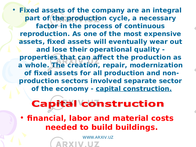 • Fixed assets of the company are an integral part of the production cycle, a necessary factor in the process of continuous reproduction. As one of the most expensive assets, fixed assets will eventually wear out and lose their operational quality - properties that can affect the production as a whole. The creation, repair, modernization of fixed assets for all production and non- production sectors involved separate sector of the economy - capital construction. • financial, labor and material costs needed to build buildings. WWW.ARXIV.UZ 