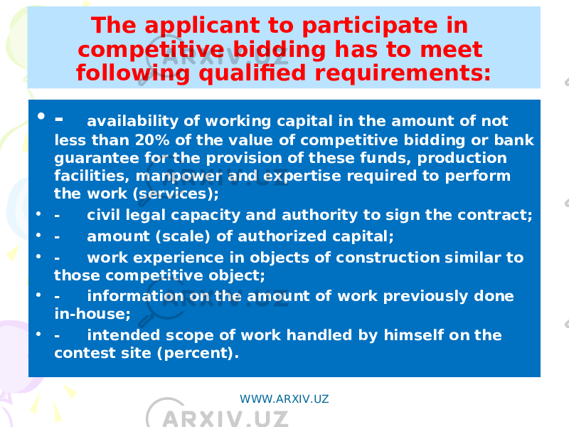 The applicant to participate in competitive bidding has to meet following qualified requirements: • - availability of working capital in the amount of not less than 20% of the value of competitive bidding or bank guarantee for the provision of these funds, production facilities, manpower and expertise required to perform the work (services); • - civil legal capacity and authority to sign the contract; • - amount (scale) of authorized capital; • - work experience in objects of construction similar to those competitive object; • - information on the amount of work previously done in-house; • - intended scope of work handled by himself on the contest site (percent). WWW.ARXIV.UZ 