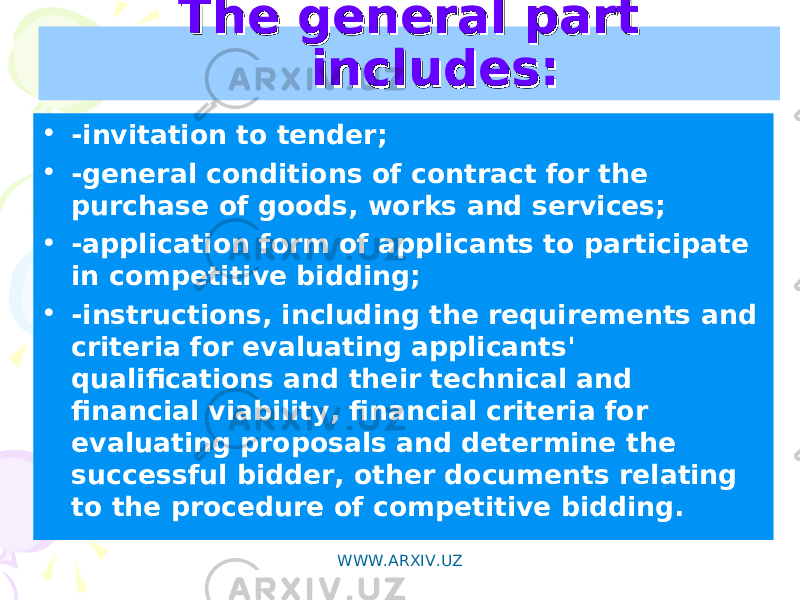 The general part The general part includes:includes: • -invitation to tender; • -general conditions of contract for the purchase of goods, works and services; • -application form of applicants to participate in competitive bidding; • -instructions, including the requirements and criteria for evaluating applicants&#39; qualifications and their technical and financial viability, financial criteria for evaluating proposals and determine the successful bidder, other documents relating to the procedure of competitive bidding. WWW.ARXIV.UZ 
