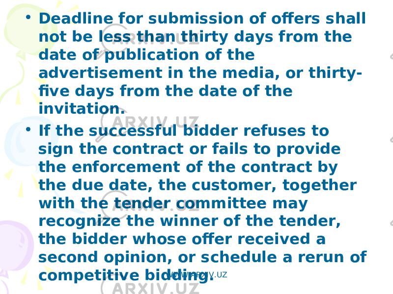 • Deadline for submission of offers shall not be less than thirty days from the date of publication of the advertisement in the media, or thirty- five days from the date of the invitation. • If the successful bidder refuses to sign the contract or fails to provide the enforcement of the contract by the due date, the customer, together with the tender committee may recognize the winner of the tender, the bidder whose offer received a second opinion, or schedule a rerun of competitive bidding. WWW.ARXIV.UZ 