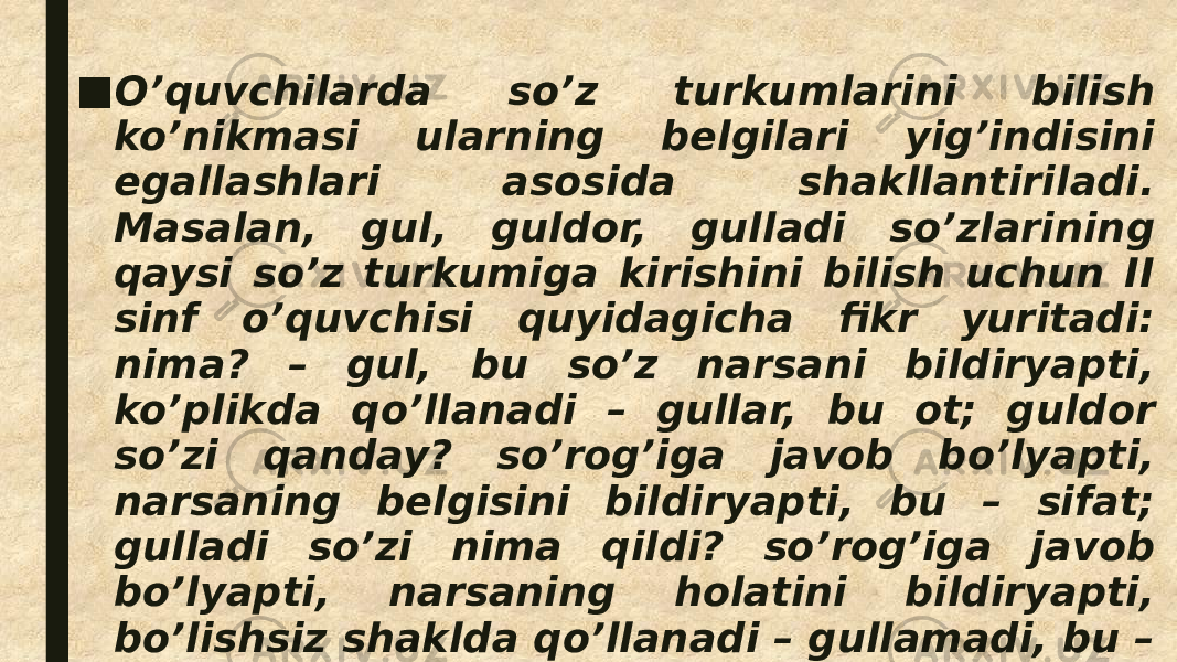 ■ O’quvchilarda so’z turkumlarini bilish ko’nikmasi ularning belgilari yig’indisini egallashlari asosida shakllantiriladi. Masalan, gul, guldor, gulladi so’zlarining qaysi so’z turkumiga kirishini bilish uchun II sinf o’quvchisi quyidagicha fikr yuritadi: nima? – gul, bu so’z narsani bildiryapti, ko’plikda qo’llanadi – gullar, bu ot; guldor so’zi qanday? so’rog’iga javob bo’lyapti, narsaning belgisini bildiryapti, bu – sifat; gulladi so’zi nima qildi? so’rog’iga javob bo’lyapti, narsaning holatini bildiryapti, bo’lishsiz shaklda qo’llanadi – gullamadi, bu – fe’l. 