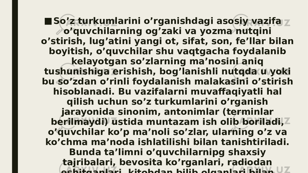 ■ So’z turkumlarini o’rganishdagi asosiy vazifa o’quvchilarning og’zaki va yozma nutqini o’stirish, lug’atini yangi ot, sifat, son, fe’llar bilan boyitish, o’quvchilar shu vaqtgacha foydalanib kelayotgan so’zlarning ma’nosini aniq tushunishiga erishish, bog’lanishli nutqda u yoki bu so’zdan o’rinli foydalanish malakasini o’stirish hisoblanadi. Bu vazifalarni muvaffaqiyatli hal qilish uchun so’z turkumlarini o’rganish jarayonida sinonim, antonimlar (terminlar berilmaydi) ustida muntazam ish olib boriladi, o’quvchilar ko’p ma’noli so’zlar, ularning o’z va ko’chma ma’noda ishlatilishi bilan tanishtiriladi. Bunda ta’limni o’quvchilarnipg shaxsiy tajribalari, bevosita ko’rganlari, radiodan eshitganlari, kitobdan bilib olganlari bilan bog’lash muhim ahamiyatga ega 