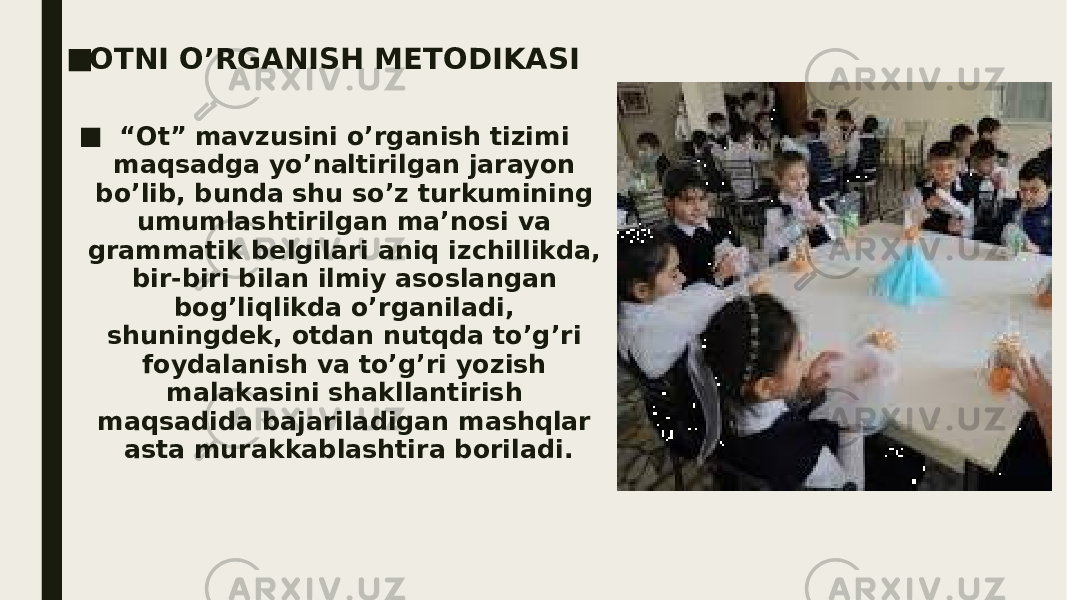 ■ OTNI O’RGANISH METODIKASI ■ “ Ot” mavzusini o’rganish tizimi maqsadga yo’naltirilgan jarayon bo’lib, bunda shu so’z turkumining umumlashtirilgan ma’nosi va grammatik belgilari aniq izchillikda, bir-biri bilan ilmiy asoslangan bog’liqlikda o’rganiladi, shuningdek, otdan nutqda to’g’ri foydalanish va to’g’ri yozish malakasini shakllantirish maqsadida bajariladigan mashqlar asta murakkablashtira boriladi. 