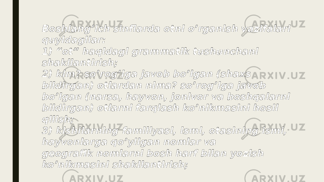 Boshlang’ich sinflarda otni o’rganish vazifalari quyidagilar: 1) “ot” haqidagi grammatik tushunchani shakllantirish; 2) kim? so’rog’iga javob bo’lgan (shaxs bildirgan) otlardan nima? so’rog’iga javob bo’lgan (narsa, hayvon, jonivor va boshqalarni bildirgan) otlarni farqlash ko’nikmasini hosil qilish; 3) kishilarning familiyasi, ismi, otasining ismi, hayvonlarga qo’yilgan nomlar va geografik nomlarni bosh harf bilan yozish ko’nikmasini shakllantirish; 