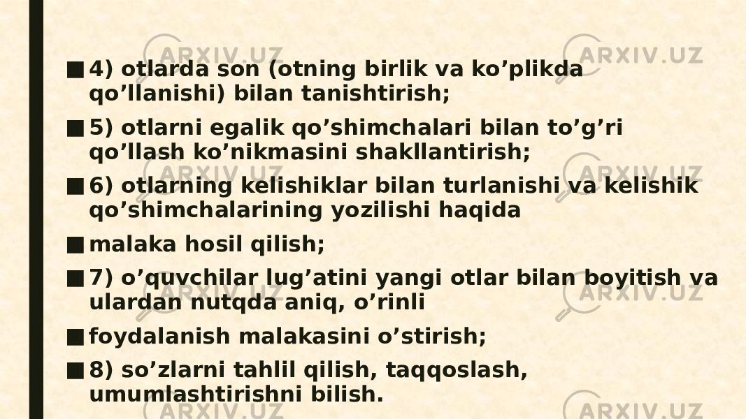 ■ 4) otlarda son (otning birlik va ko’plikda qo’llanishi) bilan tanishtirish; ■ 5) otlarni egalik qo’shimchalari bilan to’g’ri qo’llash ko’nikmasini shakllantirish; ■ 6) otlarning kelishiklar bilan turlanishi va kelishik qo’shimchalarining yozilishi haqida ■ malaka hosil qilish; ■ 7) o’quvchilar lug’atini yangi otlar bilan boyitish va ulardan nutqda aniq, o’rinli ■ foydalanish malakasini o’stirish; ■ 8) so’zlarni tahlil qilish, taqqoslash, umumlashtirishni bilish. 