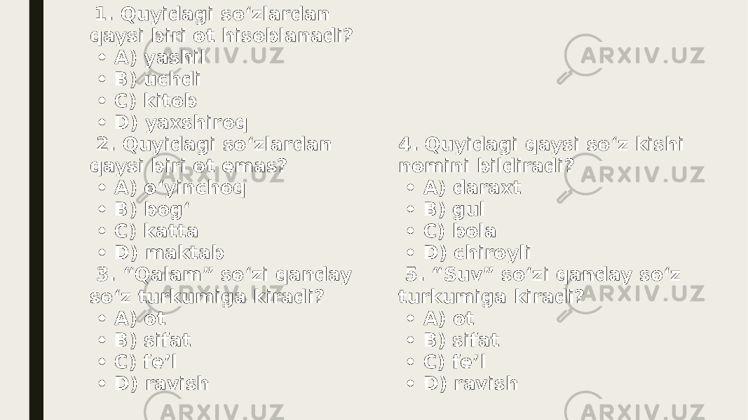  1. Quyidagi so‘zlardan qaysi biri ot hisoblanadi? • A) yashil • B) uchdi • C) kitob • D) yaxshiroq 2. Quyidagi so‘zlardan qaysi biri ot emas? • A) o‘yinchoq • B) bog‘ • C) katta • D) maktab 3. “Qalam” so‘zi qanday so‘z turkumiga kiradi? • A) ot • B) sifat • C) fe’l • D) ravish 4. Quyidagi qaysi so‘z kishi nomini bildiradi? • A) daraxt • B) gul • C) bola • D) chiroyli 5. “Suv” so‘zi qanday so‘z turkumiga kiradi? • A) ot • B) sifat • C) fe’l • D) ravish 