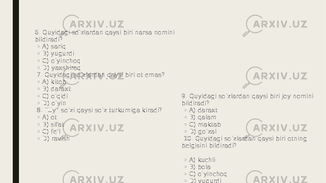 6. Quyidagi so‘zlardan qaysi biri narsa nomini bildiradi? • A) sariq • B) yugurdi • C) o‘yinchoq • D) yaxshiroq 7. Quyidagi so‘zlardan qaysi biri ot emas? • A) kitob • B) daraxt • C) o‘qidi • D) o‘yin 8. “Uy” so‘zi qaysi so‘z turkumiga kiradi? • A) ot • B) sifat • C) fe’l • D) ravish 9. Quyidagi so‘zlardan qaysi biri joy nomini bildiradi? • A) daraxt • B) qalam • C) maktab • D) go‘zal 10. Quyidagi so‘zlardan qaysi biri otning belgisini bildiradi? • A) kuchli • B) bola • C) o‘yinchoq • D) yugurdi 