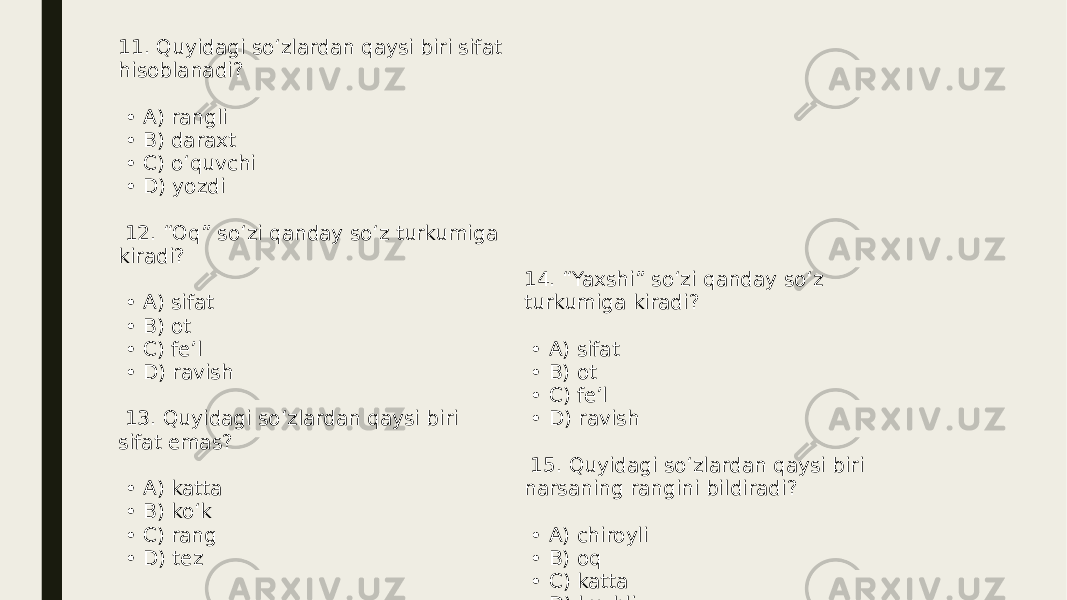 11. Quyidagi so‘zlardan qaysi biri sifat hisoblanadi? • A) rangli • B) daraxt • C) o‘quvchi • D) yozdi 12. “Oq” so‘zi qanday so‘z turkumiga kiradi? • A) sifat • B) ot • C) fe’l • D) ravish 13. Quyidagi so‘zlardan qaysi biri sifat emas? • A) katta • B) ko‘k • C) rang • D) tez 14. “Yaxshi” so‘zi qanday so‘z turkumiga kiradi? • A) sifat • B) ot • C) fe’l • D) ravish 15. Quyidagi so‘zlardan qaysi biri narsaning rangini bildiradi? • A) chiroyli • B) oq • C) katta • D) kuchli 