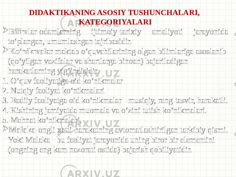 DIDAKTIKANING ASOSIY TUSHUNCHALARI, KATEGORIYALARI  Bilim lar-odamlarning ijtimoiy-tarixiy amaliyoti jarayonida to‘plangan, umumlashgan tajribasidir.  Ko‘nikmal ar maktab o‘quvchilarining olgan bilimlariga asoslanib (qo‘yilgan vazifalar va shartlarga binoan) bajariladigan harakatlarning yig‘indisidir. 1. O‘quv faoliyatiga oid ko‘nikmalar 2. Nutqiy faoliyat ko‘nikmalari 3. Badiiy faoliyatga oid ko‘nikmalar - musiqiy, rang-tasvir, harakatli. 4. Kishining jamiyatda muomala va o‘zini tutish ko‘nikmalari. 5. Mehnat ko‘nikmalari.  Malaka- ongli xatti-harakatning avtomatlashtirilgan tarkibiy qismi. Yoki Malaka - bu faoliyat jarayonida uning biror bir elementini (ongning eng kam nazorati ostida) bajarish qobiliyatidir. 