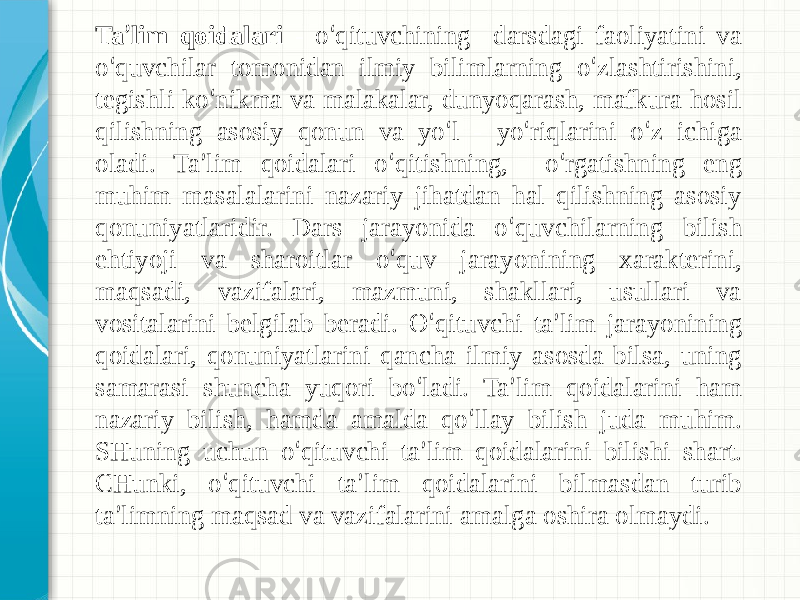 Ta ’ lim qoidalari - o ‘ qituvchining darsdagi faoliyatini va o ‘ quvchilar tomonidan ilmiy bilimlarning o ‘ zlashtirishini, tegishli ko ‘ nikma va malakalar, dunyoqarash, mafkura hosil qilishning asosiy qonun va yo ‘ l - yo ‘ riqlarini o ‘ z ichiga oladi. Ta ’ lim qoidalari o ‘ qitishning, o ‘ rgatishning eng muhim masalalarini nazariy jihatdan hal qilishning asosiy qonuniyatlaridir. Dars jarayonida o ‘ quvchilarning bilish ehtiyoji va sharoitlar o ‘ quv jarayonining xarakterini, maqsadi, vazifalari, mazmuni, shakllari, usullari va vositalarini belgilab beradi. O ‘ qituvchi ta ’ lim jarayonining qoidalari, qonuniyatlarini qancha ilmiy asosda bilsa, uning samarasi shuncha yuqori bo ‘ ladi. Ta ’ lim qoidalarini ham nazariy bilish, hamda amalda qo ‘ llay bilish juda muhim. SHuning uchun o ‘ qituvchi ta ’ lim qoidalarini bilishi shart. CHunki, o ‘ qituvchi ta ’ lim qoidalarini bilmasdan turib ta ’ limning maqsad va vazifalarini amalga oshira olmaydi. 