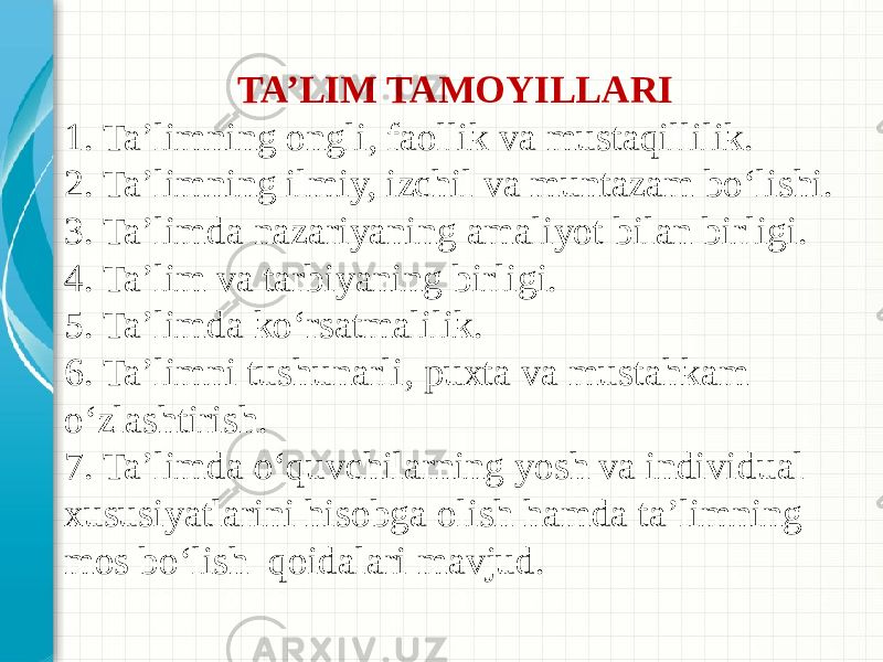 TA’LIM TAMOYILLARI 1. Ta’limning ongli, faollik va mustaqillilik. 2. Ta’limning ilmiy, izchil va muntazam bo‘lishi. 3. Ta’limda nazariyaning amaliyot bilan birligi. 4. Ta’lim va tarbiyaning birligi. 5. Ta’limda ko‘rsatmalilik. 6. Ta’limni tushunarli, puxta va mustahkam o‘zlashtirish. 7. Ta’limda o‘quvchilarning yosh va individual xususiyatlarini hisobga olish hamda ta’limning mos bo‘lish qoidalari mavjud. 