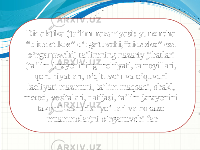 Didaktika (ta’lim nazariyasi: yunoncha “didaktikos” о‘rgatuvchi,“didasko” esa о‘rganuvchi) ta’limning nazariy jihatlari (ta’lim jarayonining mohiyati, tamoyillari, qonuniyatlari, о‘qituvchi va о‘quvchi faoliyati mazmuni, ta’lim maqsadi, shakl, metod, vositalari, natijasi, ta’lim jarayonini takomillashtirish yо‘llari va hokazo muammolar)ni о‘rganuvchi fan 