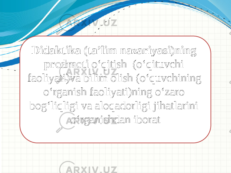 Didaktika (ta’lim nazariyasi)ning predmeti о‘qitish (о‘qituvchi faoliyati)va bilim olish (о‘quvchining о‘rganish faoliyati)ning о‘zaro bog‘liqligi va aloqadorligi jihatlarini о‘rganishdan iborat   