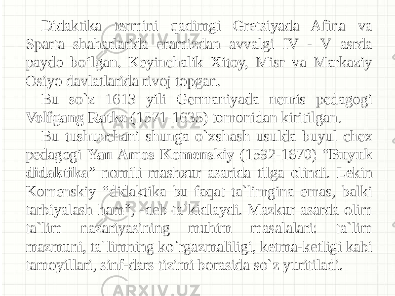 Didaktika termini qadimgi Gretsiyada Afina va Sparta shaharlarida eramizdan avvalgi IV - V asrda paydo bo‘lgan. Keyinchalik Xitoy, Misr va Markaziy Osiyo davlatlarida rivoj topgan. Bu so`z 1613 yili Germaniyada nemis pedagogi Volfgang Ratke (1571-1635) tomonidan kiritilgan. Bu tushunchani shunga o`xshash usulda buyul chex pedagogi Yan Amos Komenskiy (1592-1670) “ Buyuk didaktika ” nomili mashxur asarida tilga olindi. Lekin Komenskiy “didaktika bu faqat ta`limgina emas, balki tarbiyalash ham”, -deb ta`kidlaydi. Mazkur asarda olim ta`lim nazariyasining muhim masalalari: ta`lim mazmuni, ta`limning ko`rgazmaliligi, ketma-ketligi kabi tamoyillari, sinf-dars tizimi borasida so`z yuritiladi. 