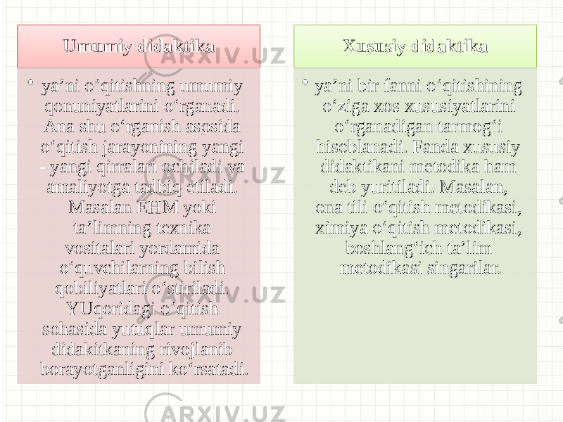 Umumiy didaktika • ya’ni o‘qitishning umumiy qonuniyatlarini o‘rganadi. Ana shu o‘rganish asosida o‘qitish jarayonining yangi - yangi qirralari ochiladi va amaliyotga tadbiq etiladi. Masalan EHM yoki ta’limning texnika vositalari yordamida o‘quvchilarning bilish qobiliyatlari o‘stiriladi. YUqoridagi o‘qitish sohasida yutuqlar umumiy didakitkaning rivojlanib borayotganligini ko‘rsatadi. Xususiy didaktika • ya’ni bir fanni o‘qitishining o‘ziga xos xususiyatlarini o‘rganadigan tarmog‘i hisoblanadi. Fanda xususiy didaktikani metodika ham deb yuritiladi. Masalan, ona tili o‘qitish metodikasi, ximiya o‘qitish metodikasi, boshlang‘ich ta’lim metodikasi singarilar.2C 2D 09 