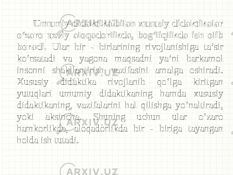  Umumiy didaktika bilan xususiy didaktikalar o‘zaro uzviy aloqadorlikda, bog‘liqlikda ish olib boradi. Ular bir - birlarining rivojlanishiga ta’sir ko‘rsatadi va yagona maqsadni ya’ni barkamol insonni shakllantirish vazifasini amalga oshiradi. Xususiy didaktika rivojlanib qo‘lga kiritgan yutuqlari umumiy didaktikaning hamda xususiy didaktikaning, vazifalarini hal qilishga yo‘naltiradi, yoki aksincha. Shuning uchun ular o‘zaro hamkorlikda, aloqadorlikda bir - biriga tayangan holda ish tutadi. 