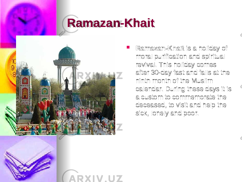 Ramazan-KhaitRamazan-Khait     Ramazan-KhaitRamazan-Khait  is a holiday of  is a holiday of moral purification and spiritual moral purification and spiritual revival. This holiday comes revival. This holiday comes after 30-day fast and falls at the after 30-day fast and falls at the ninth month of the Muslim ninth month of the Muslim calendar. During these days it is calendar. During these days it is a custom to commemorate the a custom to commemorate the deceased, to visit and help the deceased, to visit and help the sick, lonely and poor.sick, lonely and poor. 